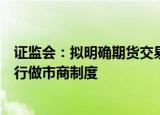 证监会：拟明确期货交易所对程序化交易的监管责任、可实行做市商制度