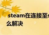  steam在连接至steam服务器时遇到问题怎么解决