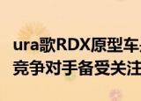 ura歌rdx原型车是薄薄的2019 rdx 使豪华竞争对手备受关注 