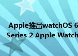  apple推出watchos 6.1并支持airpods pro和series 1和series 2 apple watch型号